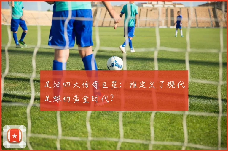 足坛四大传奇巨星：谁定义了现代足球的黄金时代？