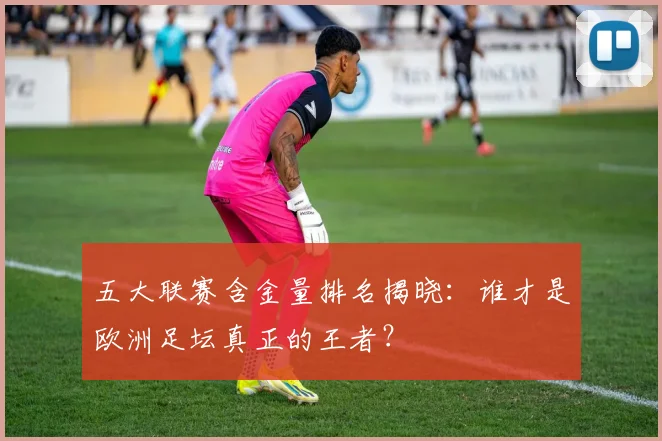 五大联赛含金量排名揭晓：谁才是欧洲足坛真正的王者？