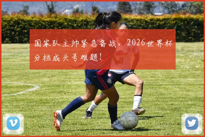 国家队主帅紧急备战，2026世界杯分档成头号难题！
