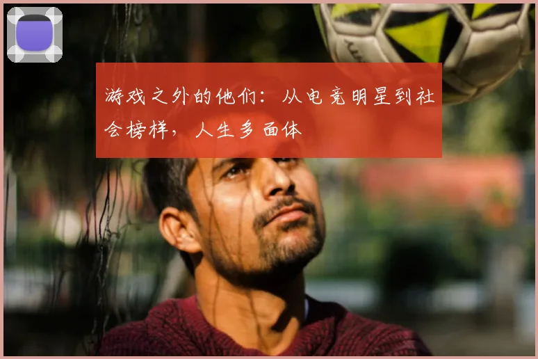 游戏之外的他们：从电竞明星到社会榜样，人生多面体