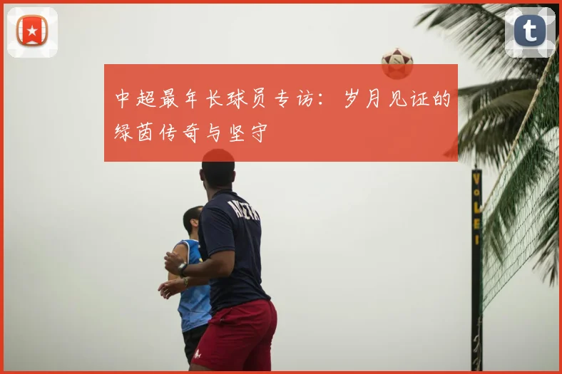 中超最年长球员专访：岁月见证的绿茵传奇与坚守