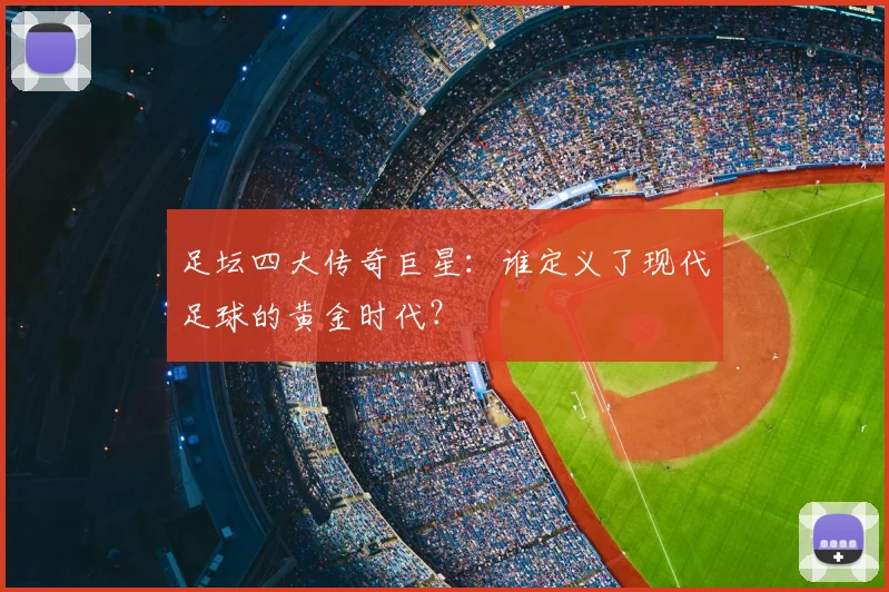 足坛四大传奇巨星：谁定义了现代足球的黄金时代？