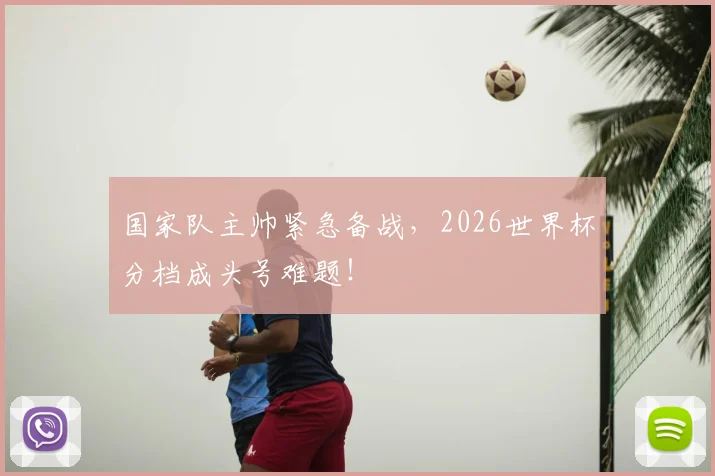 国家队主帅紧急备战,2026世界杯分档成头号难题!