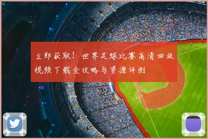 立即获取!世界足球比赛高清回放视频下载全攻略与资源评测