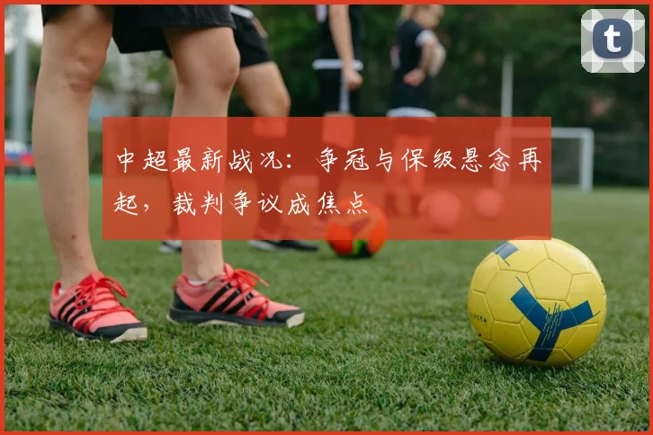 中超最新战况：争冠与保级悬念再起，裁判争议成焦点