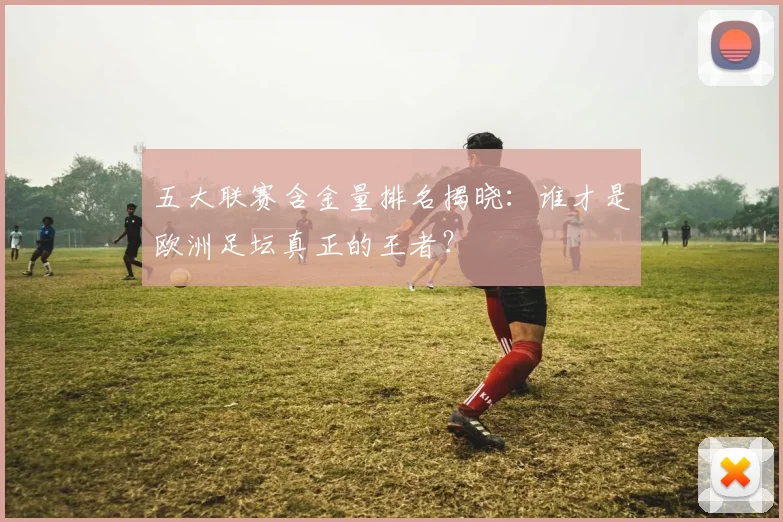 五大联赛含金量排名揭晓：谁才是欧洲足坛真正的王者？